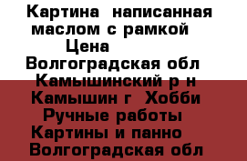 Картина ,написанная маслом с рамкой. › Цена ­ 5 000 - Волгоградская обл., Камышинский р-н, Камышин г. Хобби. Ручные работы » Картины и панно   . Волгоградская обл.